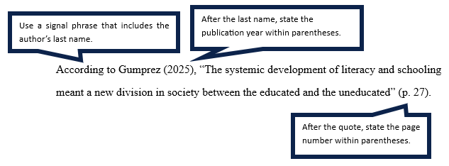 Example: According to Gumperz (2025), “The systematic development of literacy and schooling meant a new division in society, between the educated and the uneducated” (p. 27). Note 1: Use a signal phrase that includes the author's last name. Note 2: After the last name, state the publication year within parentheses. Note 3: After the quote, state the page number with paretheses. Note 4: Place the period after the citation.